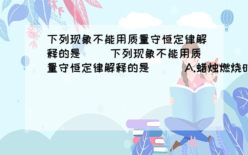 下列现象不能用质量守恒定律解释的是（ ）下列现象不能用质量守恒定律解释的是（ ） A.蜡烛燃烧时慢慢变短B.白磷在密闭容器中燃烧质量不变C.铁钉生锈后质量增加D.水结冰质量不变