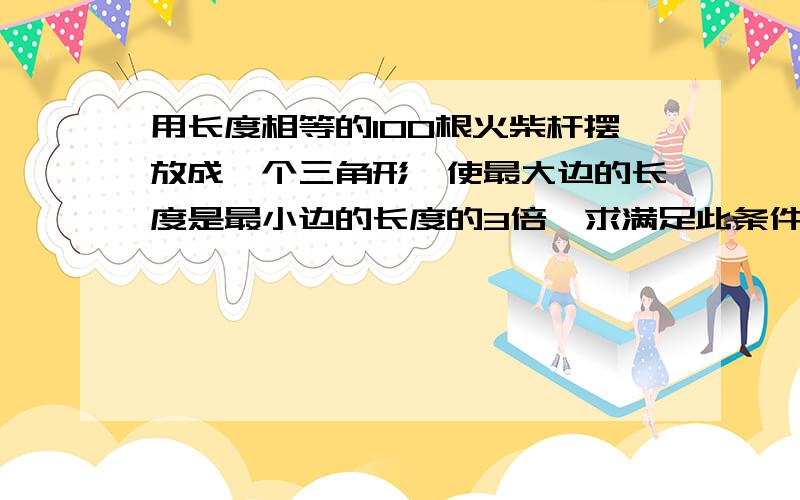 用长度相等的100根火柴杆摆放成一个三角形,使最大边的长度是最小边的长度的3倍,求满足此条件三角形的根数.（用到一元一次不等式）