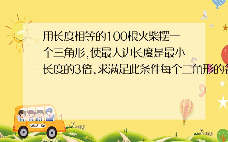 用长度相等的100根火柴摆一个三角形,使最大边长度是最小长度的3倍,求满足此条件每个三角形的各边长求求你们快点,2分钟之内,我有事,