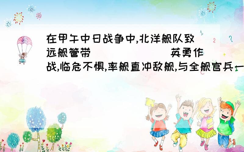 在甲午中日战争中,北洋舰队致远舰管带_______英勇作战,临危不惧,率舰直冲敌舰,与全舰官兵一同壮烈牺牲回答空格的!_____