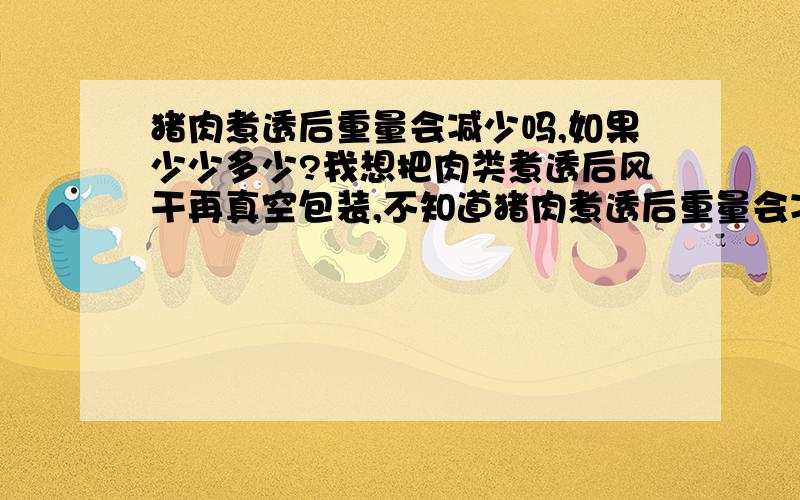 猪肉煮透后重量会减少吗,如果少少多少?我想把肉类煮透后风干再真空包装,不知道猪肉煮透后重量会减少吗,如果少少多少,是否合算?我是第一年养狗,想在长沙销售,对市场、价格都不太熟悉,