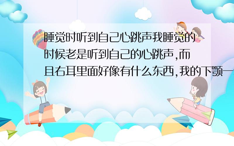 睡觉时听到自己心跳声我睡觉的时候老是听到自己的心跳声,而且右耳里面好像有什么东西,我的下颚一动就能听到什么声音,这是怎么回事,是不是病?是的话怎么治?额,我才13岁呀,我觉得我耳朵