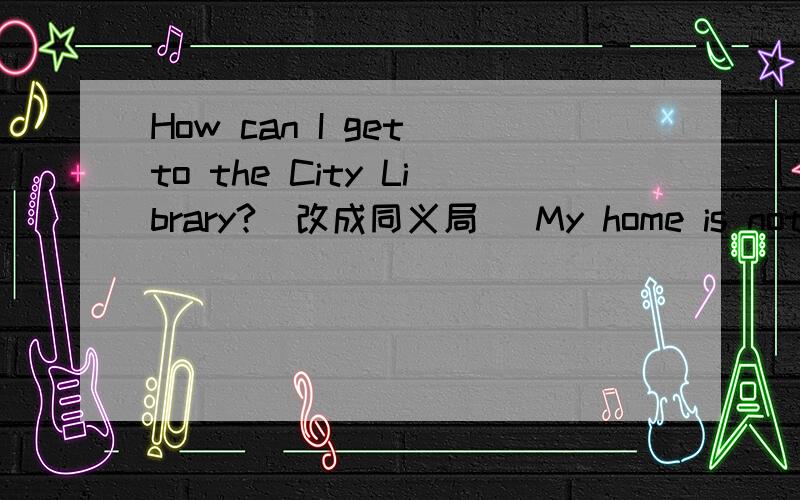 How can I get to the City Library?(改成同义局） My home is not far from here.(改为同义局后头还有Are there any flowers in the park?(改成陈述局）