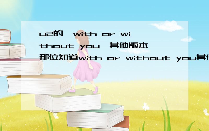 u2的《with or without you》其他版本那位知道with or without you其他版本?有的给个连接`或打包发给我也行``LIVE也行`感激不尽``我的QQ；51898623 发歌专用