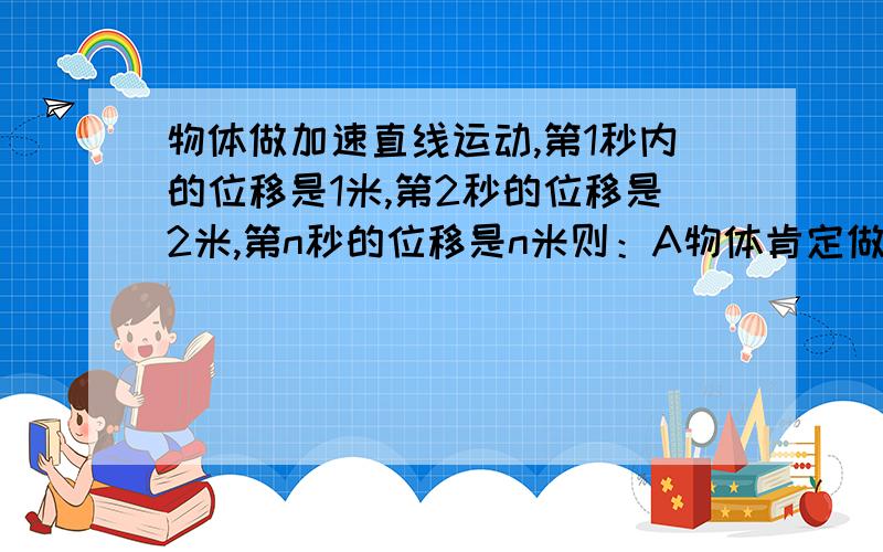 物体做加速直线运动,第1秒内的位移是1米,第2秒的位移是2米,第n秒的位移是n米则：A物体肯定做匀加速直线运动,B物体的初速度为0,C加速度为1m/s^2,D物体在前5秒内的平均速度为3m/s.(请给出具体