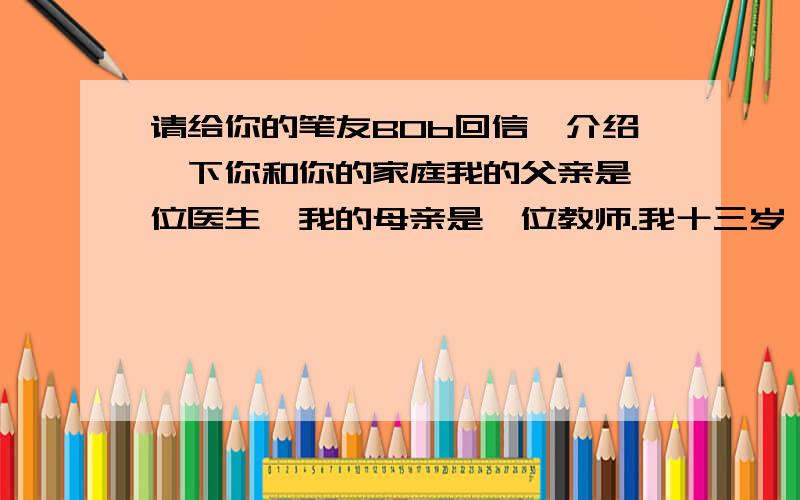 请给你的笔友BOb回信,介绍一下你和你的家庭我的父亲是一位医生,我的母亲是一位教师.我十三岁,上六年级.每天骑车上学.最喜欢的科目是英语.最喜欢的运动是排球,也喜欢放风筝.我的弟弟十