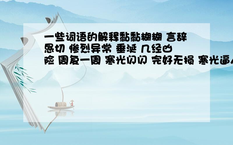 一些词语的解释黏黏糊糊 言辞恳切 惨烈异常 垂涎 几经凶险 周复一周 寒光闪闪 完好无损 寒光逼人 刀起刀落 悄然流逝 眷念 炫目 心旌 只要意思知道就行了