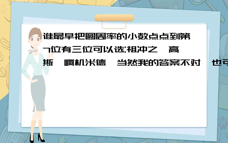 谁最早把圆周率的小数点点到第7位有三位可以选:祖冲之,高斯,啊机米德,当然我的答案不对,也可以另做回答!