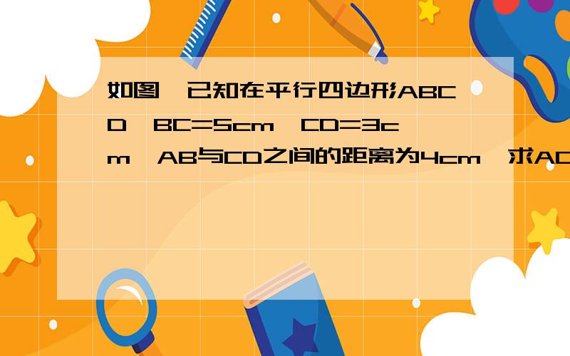 如图,已知在平行四边形ABCD,BC=5cm,CD=3cm,AB与CD之间的距离为4cm,求AD与BC之间的距离.