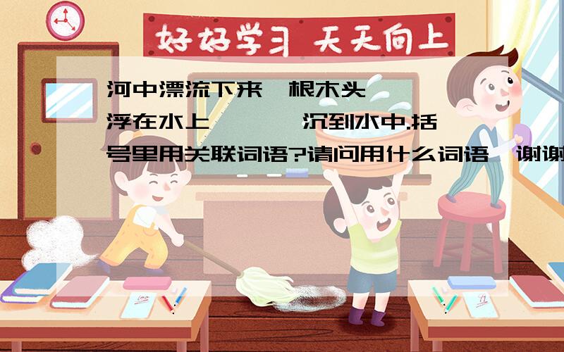 河中漂流下来一根木头,《 》浮在水上,《 》沉到水中.括号里用关联词语?请问用什么词语、谢谢啦