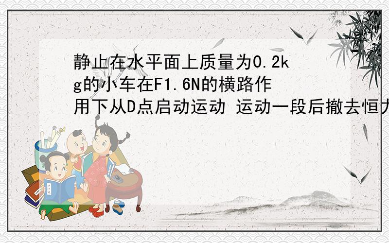 静止在水平面上质量为0.2kg的小车在F1.6N的横路作用下从D点启动运动 运动一段后撤去恒力当小车在水平面上运动了s=3.28m时到达c点 速度到达2.4 动摩擦因数为0.4 取g=10 撤去恒力后小车运动的距