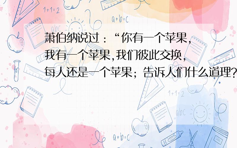 萧伯纳说过：“你有一个苹果,我有一个苹果,我们彼此交换,每人还是一个苹果；告诉人们什么道理?1.要尊重朋友的意愿2.交友要慎重   今天刚考完,七下期中考试政治试卷,前两个肯定错的,剩