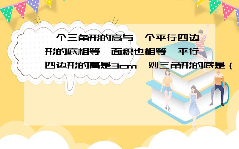 一个三角形的高与一个平行四边形的底相等,面积也相等,平行四边形的高是3cm,则三角形的底是（ ）cm.3 B.1.5 C.6 D.9