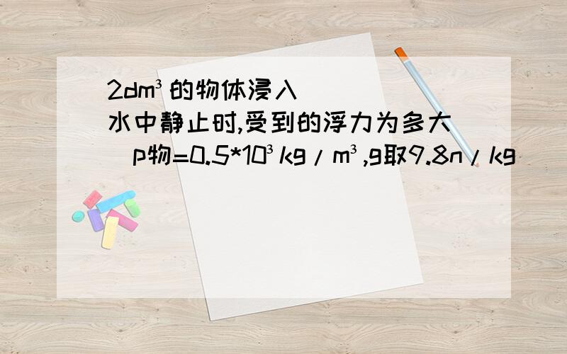 2dm³的物体浸入水中静止时,受到的浮力为多大(p物=0.5*10³kg/m³,g取9.8n/kg)