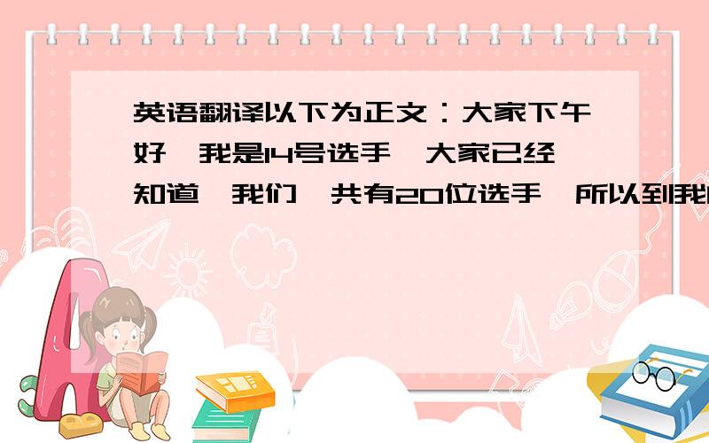 英语翻译以下为正文：大家下午好,我是14号选手,大家已经知道,我们一共有20位选手,所以到我的时候,比赛已经过半,我见证了前边选手的表现,也很期待,甚至有些紧张后边将要出现的竞争选手.