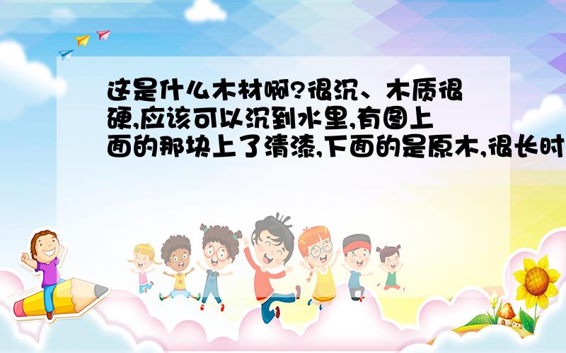 这是什么木材啊?很沉、木质很硬,应该可以沉到水里,有图上面的那块上了清漆,下面的是原木,很长时间都没有变色