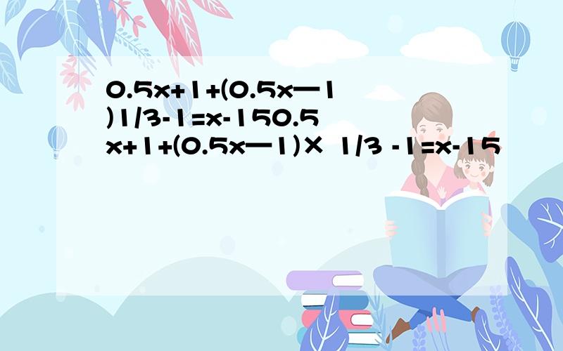 0.5x+1+(0.5x—1)1/3-1=x-150.5x+1+(0.5x—1)× 1/3 -1=x-15