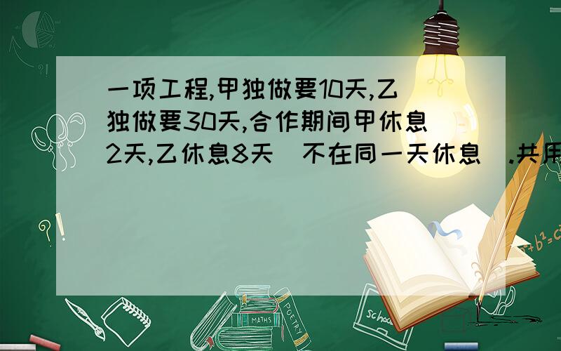 一项工程,甲独做要10天,乙独做要30天,合作期间甲休息2天,乙休息8天（不在同一天休息）.共用了几天?由于题目过长,可能题意不大清楚,请在三点前给我答复,这期间我一直上线,请求你们的帮助