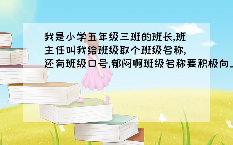 我是小学五年级三班的班长,班主任叫我给班级取个班级名称,还有班级口号,郁闷啊班级名称要积极向上的四字成语,班级口号要能体现出班级精神