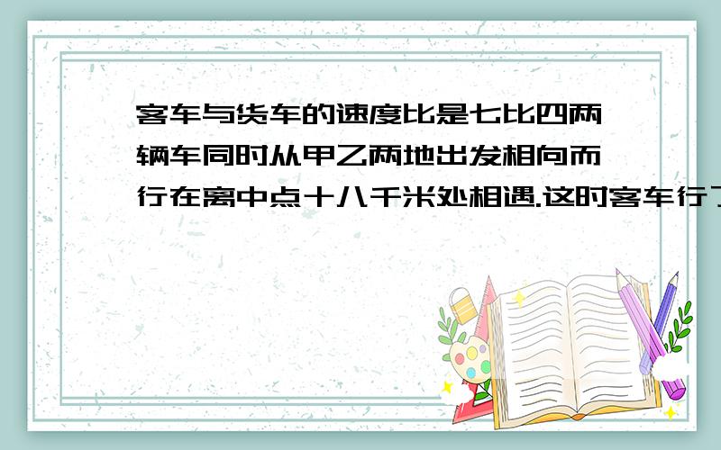 客车与货车的速度比是七比四两辆车同时从甲乙两地出发相向而行在离中点十八千米处相遇.这时客车行了多千米?