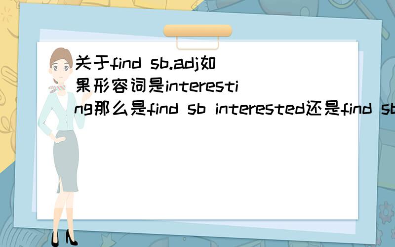 关于find sb.adj如果形容词是interesting那么是find sb interested还是find sb interesting还是上面的短语都没有,要加句子find sb interested in sth