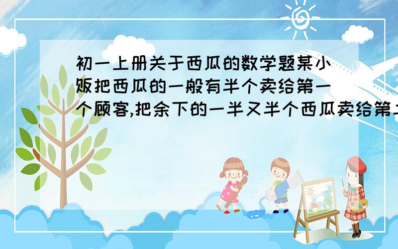 初一上册关于西瓜的数学题某小贩把西瓜的一般有半个卖给第一个顾客,把余下的一半又半个西瓜卖给第二个顾客,再把余下的一半又半个卖给第三个顾客,这是小贩还剩15个西瓜,问小贩原有多