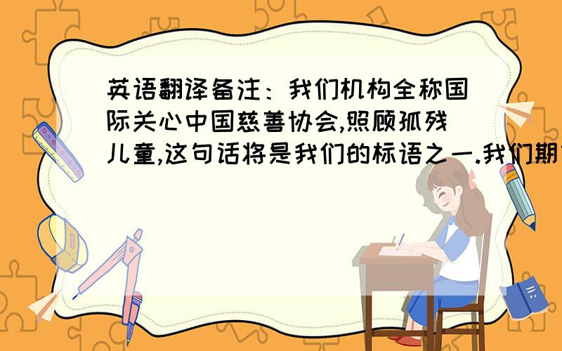 英语翻译备注：我们机构全称国际关心中国慈善协会,照顾孤残儿童,这句话将是我们的标语之一.我们期望这句标语唤起社会更多爱心人士来关注我们的孤残儿童,以改变他们的生命!望大家为