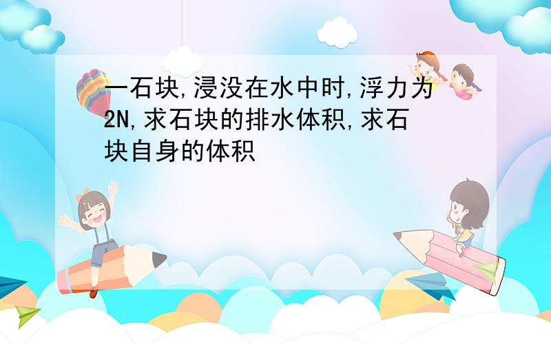 一石块,浸没在水中时,浮力为2N,求石块的排水体积,求石块自身的体积