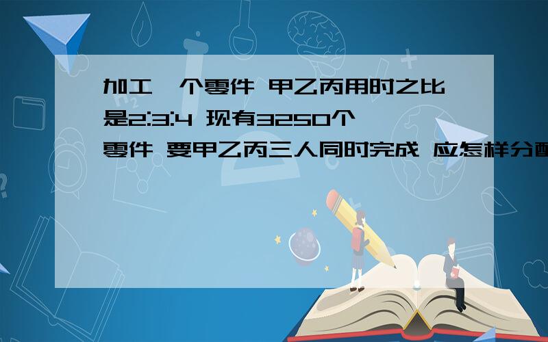 加工一个零件 甲乙丙用时之比是2:3:4 现有3250个零件 要甲乙丙三人同时完成 应怎样分配?