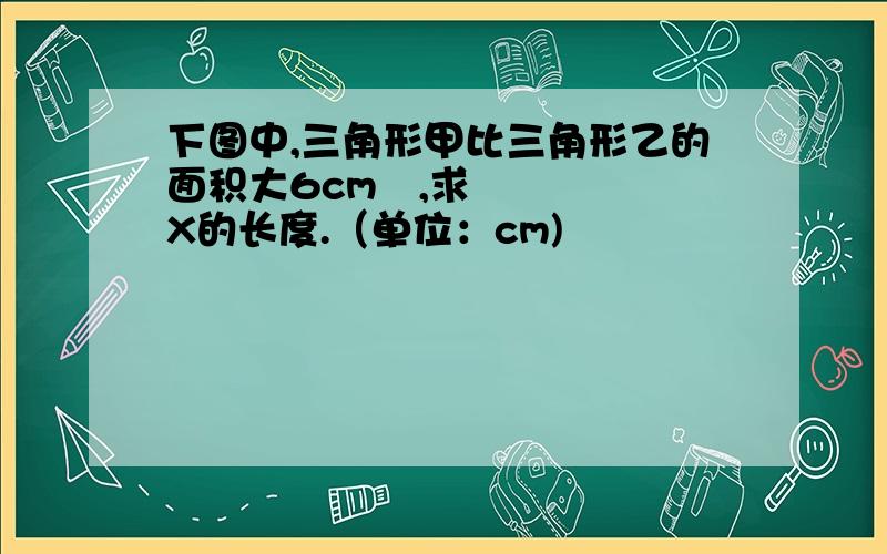 下图中,三角形甲比三角形乙的面积大6cm²,求X的长度.（单位：cm)