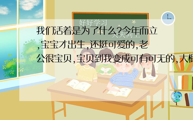 我们活着是为了什么?今年而立,宝宝才出生,还挺可爱的,老公很宝贝,宝贝到我变成可有可无的,大概我本来就可有可无的.生在上海,长在上海,觉得压力巨大,一直一直想换个环境.养房、养车、