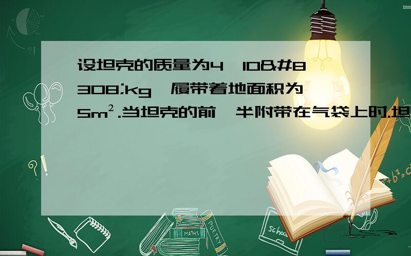 设坦克的质量为4×10⁴kg,履带着地面积为5m².当坦克的前一半附带在气袋上时.坦克对气袋的压强是多大?（设坦克前后是对称的,g取10N/kg）