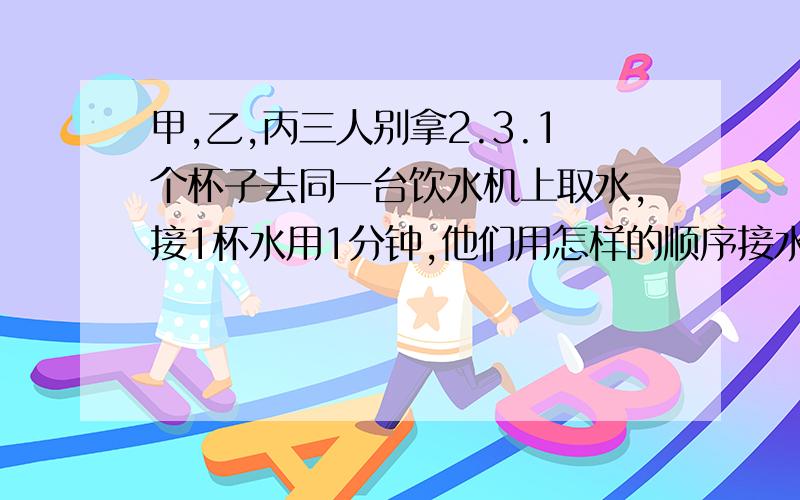 甲,乙,丙三人别拿2.3.1个杯子去同一台饮水机上取水,接1杯水用1分钟,他们用怎样的顺序接水用的时间总和最少