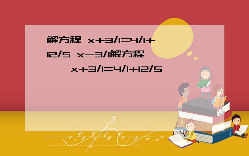 解方程 x+3/1=4/1+12/5 x-3/1解方程     x+3/1=4/1+12/5                      x-3/1-12/5=1