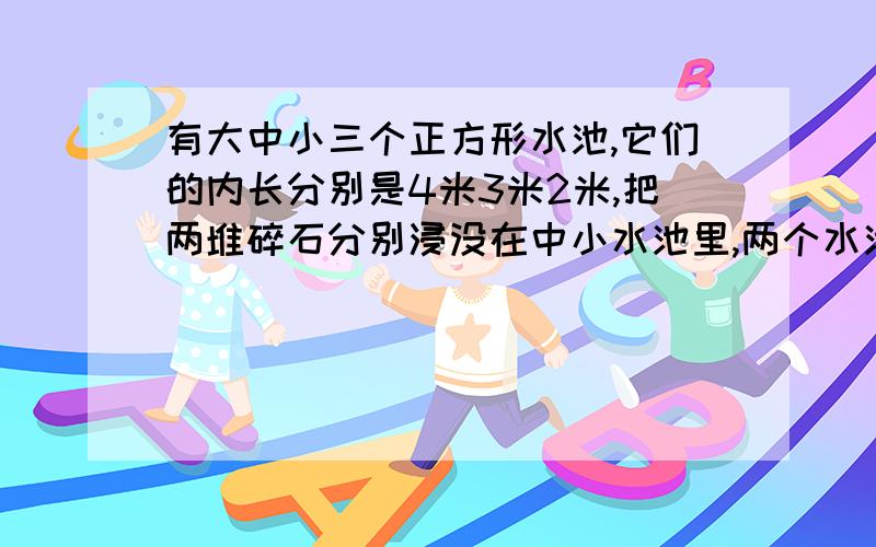 有大中小三个正方形水池,它们的内长分别是4米3米2米,把两堆碎石分别浸没在中小水池里,两个水池的水面各升高4厘米和11厘米,如果将这两堆碎石都浸没在大水池里,大水池的水面升高了多少