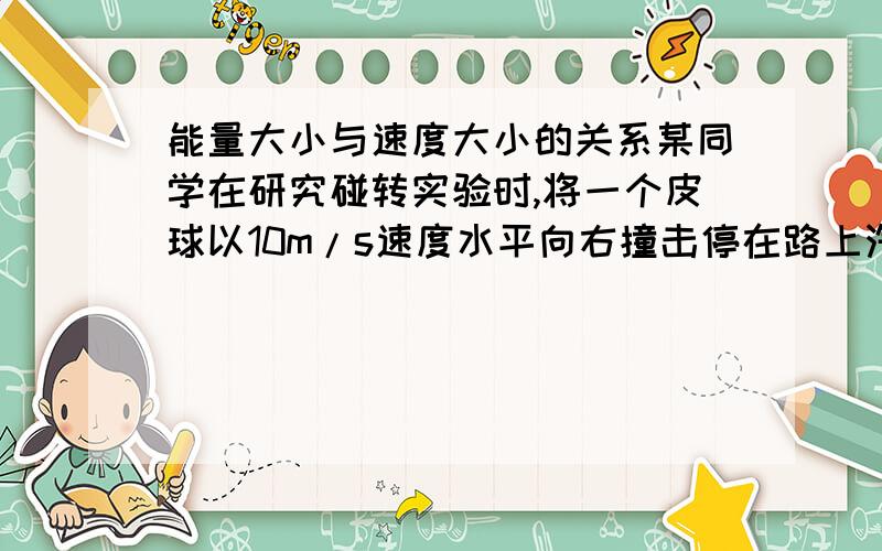 能量大小与速度大小的关系某同学在研究碰转实验时,将一个皮球以10m/s速度水平向右撞击停在路上汽车尾部时,测得皮球以6m/s速度水平向左反弹回来
