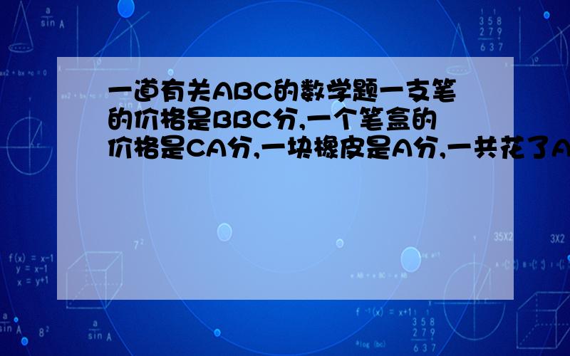 一道有关ABC的数学题一支笔的价格是BBC分,一个笔盒的价格是CA分,一块橡皮是A分,一共花了ABC分,当时我还有1分,ABC各代表一个数字,买三件文具一共花了多少钱?