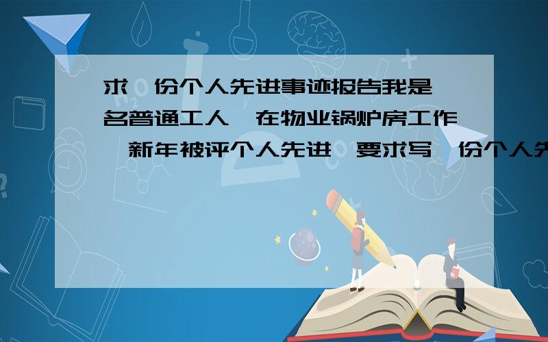 求一份个人先进事迹报告我是一名普通工人,在物业锅炉房工作,新年被评个人先进,要求写一份个人先进事迹报告要求第一人称,注意要靠扑,我是一名普通职工