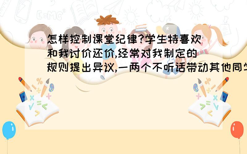 怎样控制课堂纪律?学生特喜欢和我讨价还价,经常对我制定的规则提出异议,一两个不听话带动其他同学也不听讲了,令我很是苦恼.