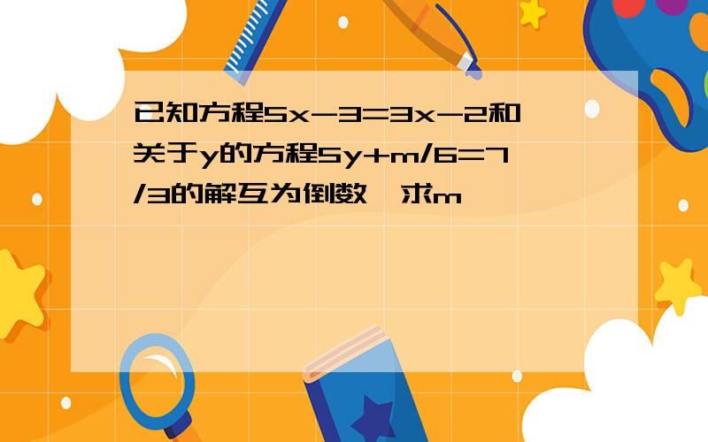 已知方程5x-3=3x-2和关于y的方程5y+m/6=7/3的解互为倒数,求m