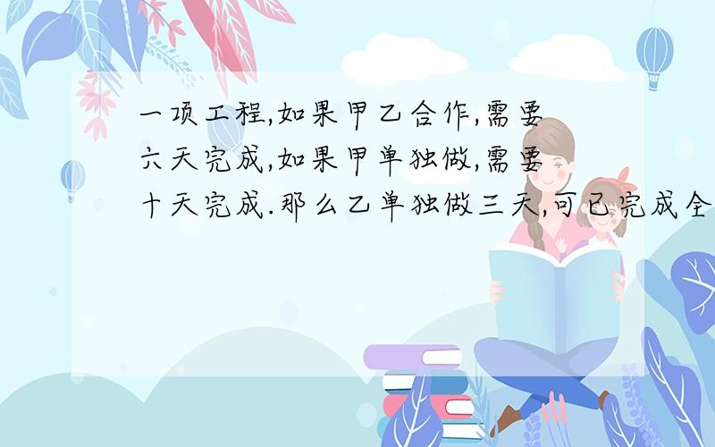 一项工程,如果甲乙合作,需要六天完成,如果甲单独做,需要十天完成.那么乙单独做三天,可已完成全部的几分之几?