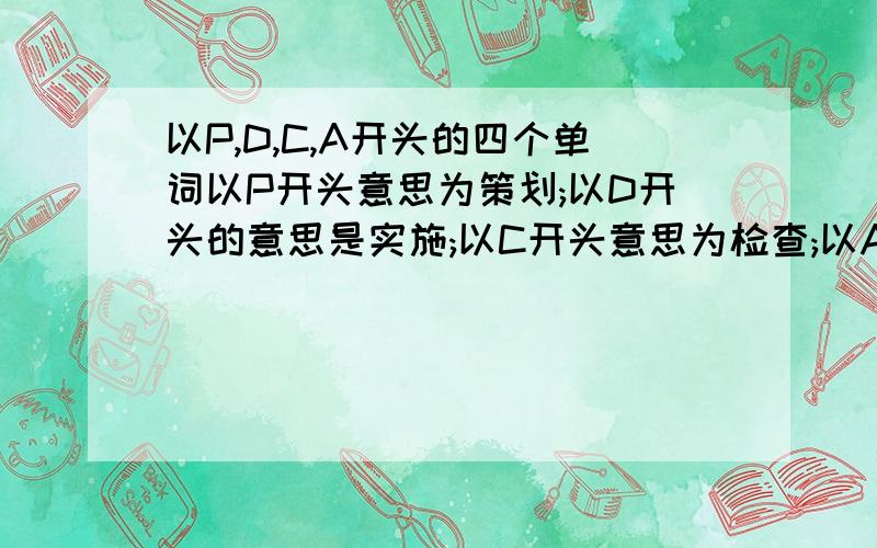 以P,D,C,A开头的四个单词以P开头意思为策划;以D开头的意思是实施;以C开头意思为检查;以A开头意思为处置.即缩写为PDCA循环的四个单词.