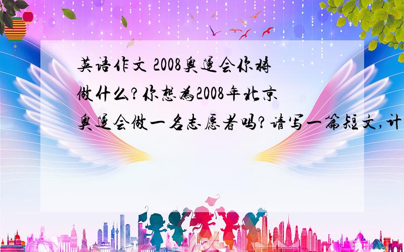 英语作文 2008奥运会你将做什么?你想为2008年北京奥运会做一名志愿者吗?请写一篇短文,计划一下你将为2008你按北京奥运会做些什么.80词左右.快,急,