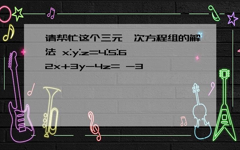 请帮忙这个三元一次方程组的解法 x:y:z=4:5:6 2x+3y-4z= -3