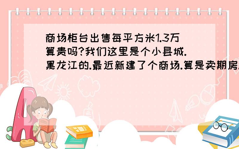 商场柜台出售每平方米1.3万算贵吗?我们这里是个小县城.黑龙江的.最近新建了个商场.算是卖期房.没建成呢.快封顶了.现在开始对外销售柜台.以前就一个商场.生意算不错,基本都是周边农村的