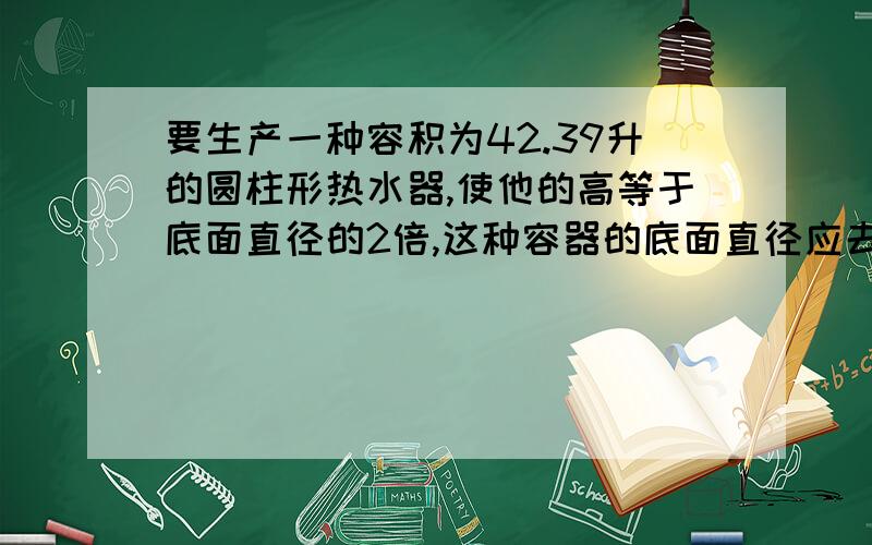 要生产一种容积为42.39升的圆柱形热水器,使他的高等于底面直径的2倍,这种容器的底面直径应去多少分米π取3.14