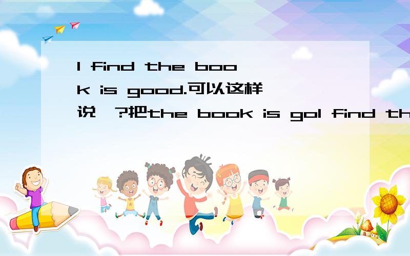 I find the book is good.可以这样说嘛?把the book is goI find the book is good.可以这样说嘛?把the book is good作为宾语从句