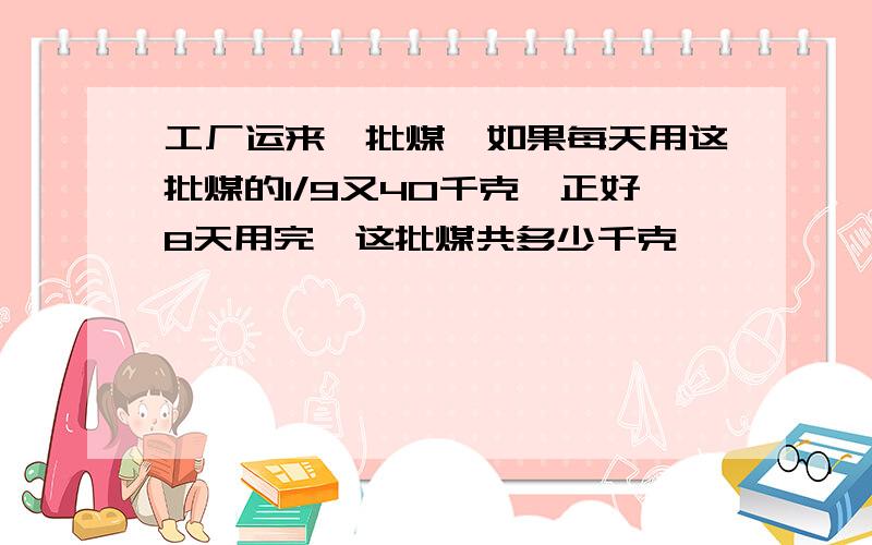 工厂运来一批煤,如果每天用这批煤的1/9又40千克,正好8天用完,这批煤共多少千克