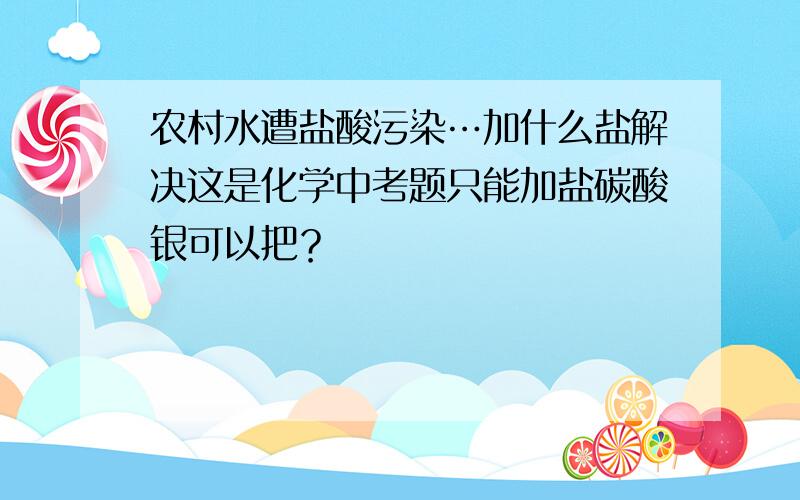 农村水遭盐酸污染…加什么盐解决这是化学中考题只能加盐碳酸银可以把？