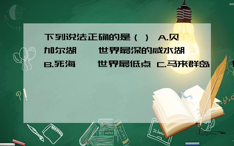 下列说法正确的是（） A.贝加尔湖——世界最深的咸水湖 B.死海——世界最低点 C.马来群岛——世界最大的群岛 D.青藏高原——世界面积最大的高原